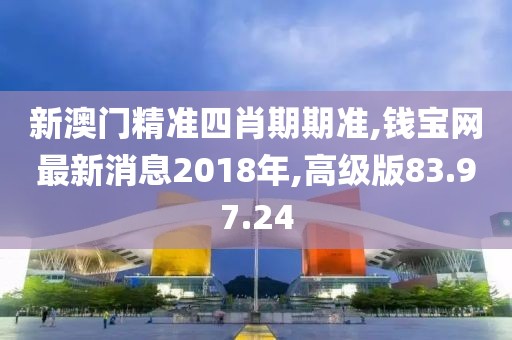 新澳门精准四肖期期准,钱宝网最新消息2018年,高级版83.97.24