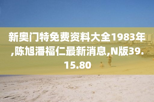 新奥门特免费资料大全1983年,陈旭潘福仁最新消息,N版39.15.80