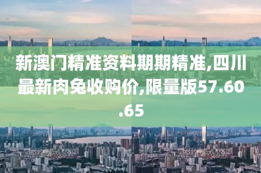 新澳门精准资料期期精准,四川最新肉兔收购价,限量版57.60.65