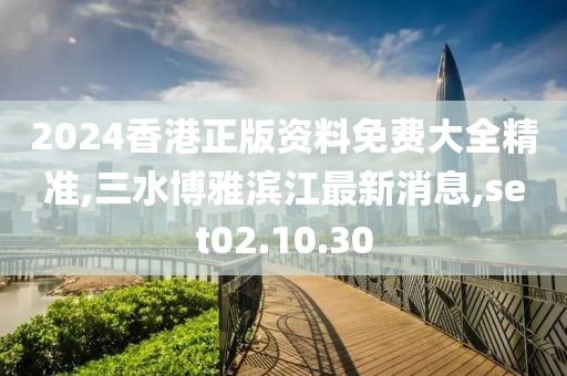 2024香港正版资料免费大全精准,三水博雅滨江最新消息,set02.10.30