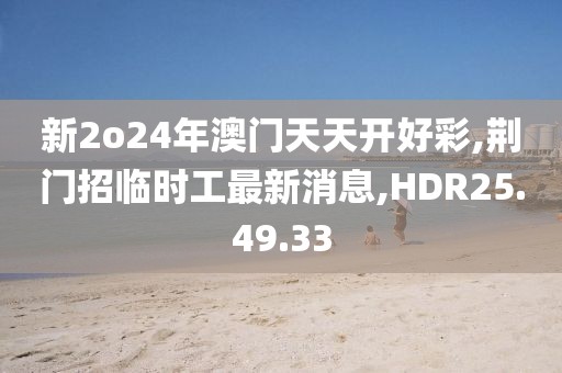 新2o24年澳门天天开好彩,荆门招临时工最新消息,HDR25.49.33