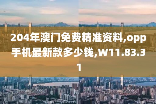 204年澳门免费精准资料,opp手机最新款多少钱,W11.83.31