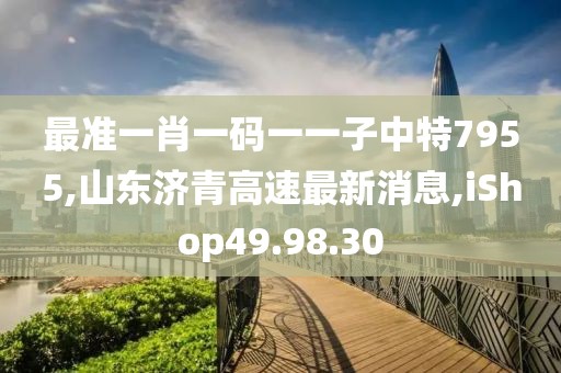 最准一肖一码一一子中特7955,山东济青高速最新消息,iShop49.98.30