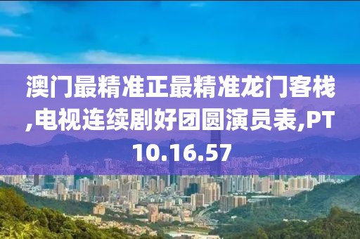 澳门最精准正最精准龙门客栈,电视连续剧好团圆演员表,PT10.16.57