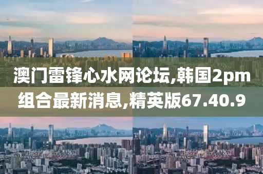 澳门雷锋心水网论坛,韩国2pm组合最新消息,精英版67.40.9