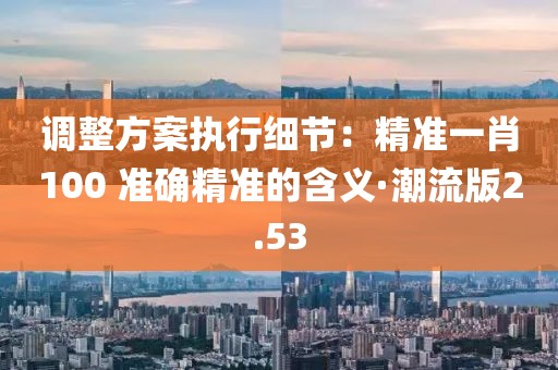 调整方案执行细节：精准一肖100 准确精准的含义·潮流版2.53