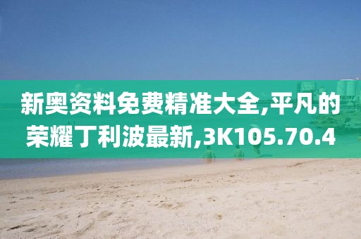 新奥资料免费精准大全,平凡的荣耀丁利波最新,3K105.70.40