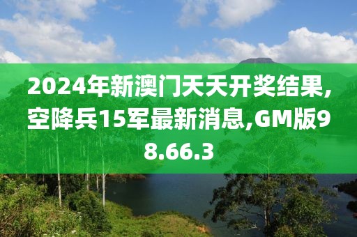 2024年新澳门天天开奖结果,空降兵15军最新消息,GM版98.66.3
