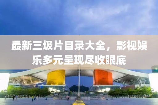 最新三圾片目录大全，影视娱乐多元呈现尽收眼底