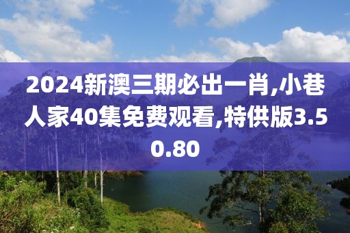 2024新澳三期必出一肖,小巷人家40集免费观看,特供版3.50.80
