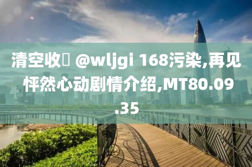 清空收緣 @wljgi 168污染,再见 怦然心动剧情介绍,MT80.09.35