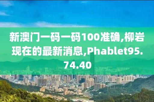 新澳门一码一码100准确,柳岩现在的最新消息,Phablet95.74.40