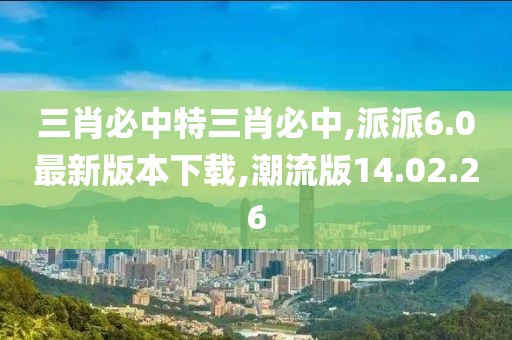 三肖必中特三肖必中,派派6.0最新版本下载,潮流版14.02.26