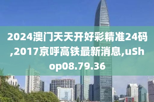 2024澳门天天开好彩精准24码,2017京呼高铁最新消息,uShop08.79.36