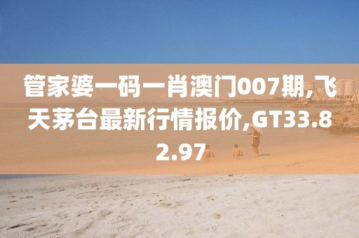 管家婆一码一肖澳门007期,飞天茅台最新行情报价,GT33.82.97