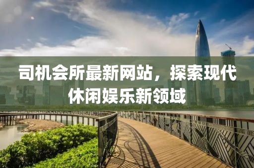 司机会所最新网站，探索现代休闲娱乐新领域