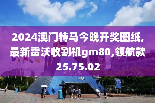 2024澳门特马今晚开奖图纸,最新雷沃收割机gm80,领航款25.75.02