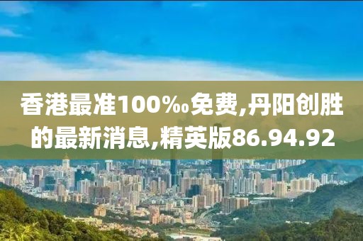 香港最准100‰免费,丹阳创胜的最新消息,精英版86.94.92