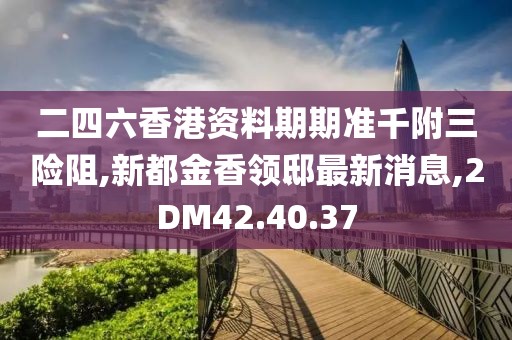 二四六香港资料期期准千附三险阻,新都金香领邸最新消息,2DM42.40.37