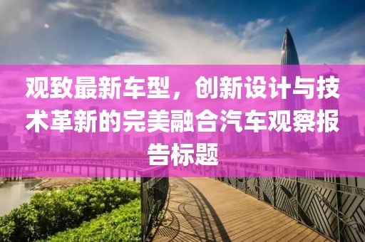 观致最新车型，创新设计与技术革新的完美融合汽车观察报告标题