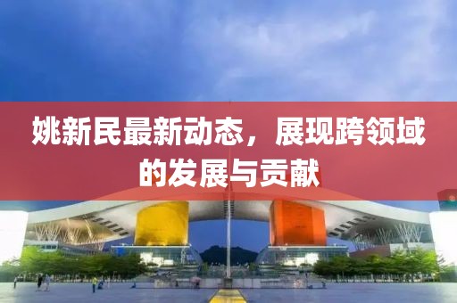 姚新民最新动态，展现跨领域的发展与贡献