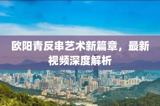 欧阳青反串艺术新篇章，最新视频深度解析