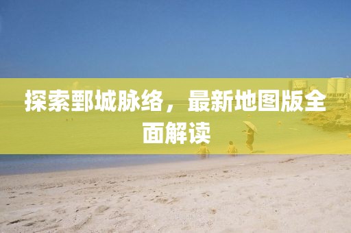 探索鄄城脉络，最新地图版全面解读