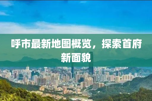 呼市最新地图概览，探索首府新面貌