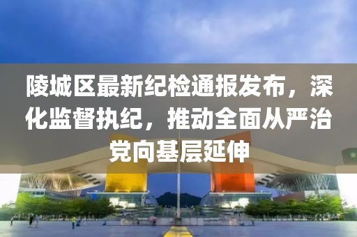 陵城区最新纪检通报发布，深化监督执纪，推动全面从严治党向基层延伸