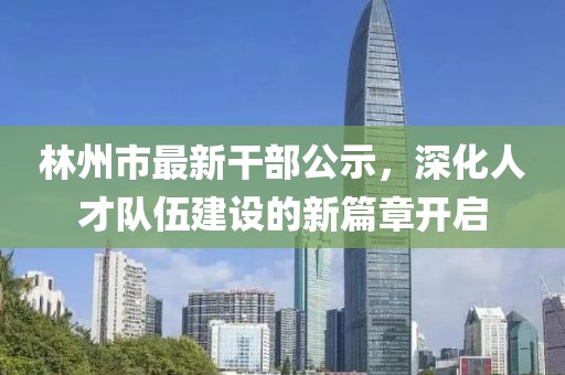 林州市最新干部公示，深化人才队伍建设的新篇章开启