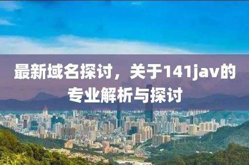最新域名探讨，关于141jav的专业解析与探讨