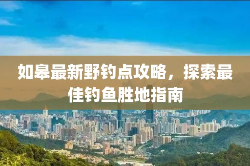 如皋最新野钓点攻略，探索最佳钓鱼胜地指南