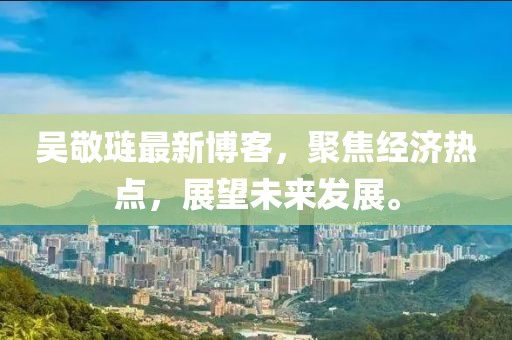 吴敬琏最新博客，聚焦经济热点，展望未来发展。