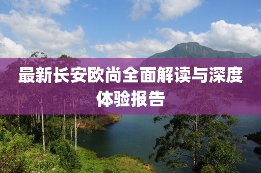 最新长安欧尚全面解读与深度体验报告