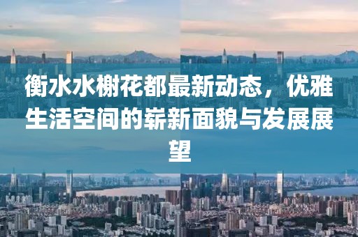 衡水水榭花都最新动态，优雅生活空间的崭新面貌与发展展望