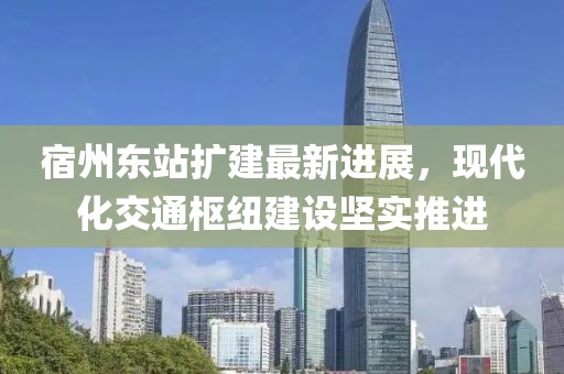 宿州东站扩建最新进展，现代化交通枢纽建设坚实推进