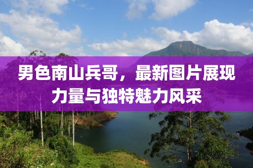 男色南山兵哥，最新图片展现力量与独特魅力风采