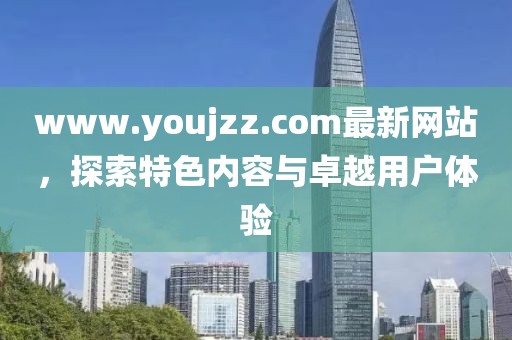 www.youjzz.com最新网站，探索特色内容与卓越用户体验