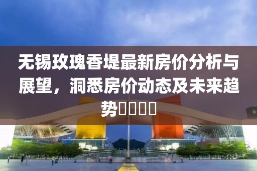 无锡玫瑰香堤最新房价分析与展望，洞悉房价动态及未来趋势​​​​