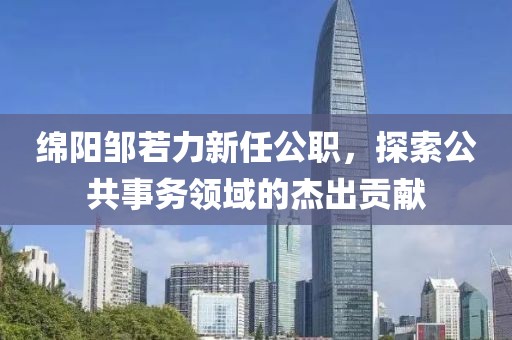 绵阳邹若力新任公职，探索公共事务领域的杰出贡献