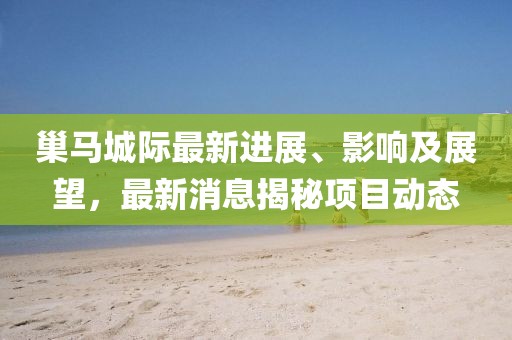 巢马城际最新进展、影响及展望，最新消息揭秘项目动态