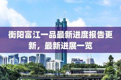 衡阳富江一品最新进度报告更新，最新进展一览