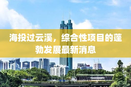 海投过云溪，综合性项目的蓬勃发展最新消息