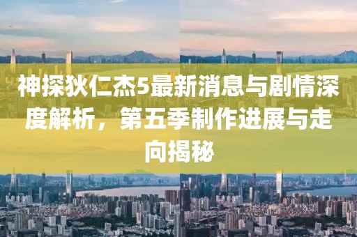 神探狄仁杰5最新消息与剧情深度解析，第五季制作进展与走向揭秘