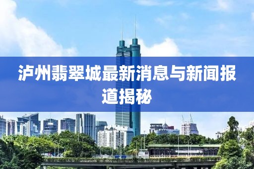 泸州翡翠城最新消息与新闻报道揭秘