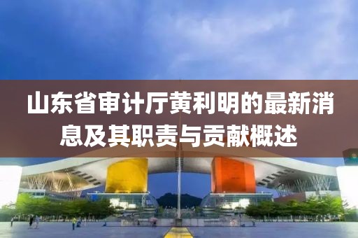 山东省审计厅黄利明的最新消息及其职责与贡献概述