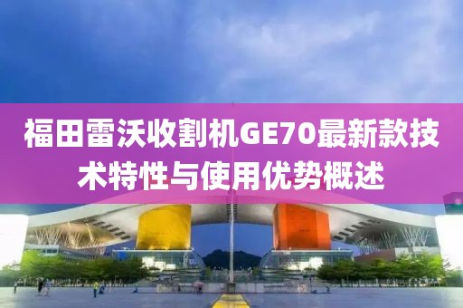 福田雷沃收割机GE70最新款技术特性与使用优势概述