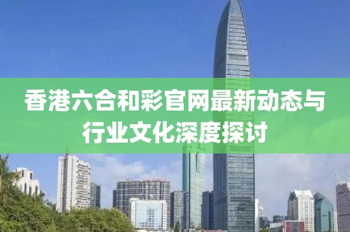 香港六合和彩官网最新动态与行业文化深度探讨