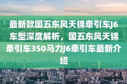 最新款国五东风天锦牵引车J6车型深度解析，国五东风天锦牵引车350马力J6牵引车最新介绍