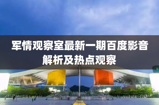 军情观察室最新一期百度影音解析及热点观察